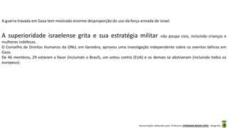 Apresentação elaborada pela Professora FERNANDA BRUM LOPES - Geografia
A guerra travada em Gaza tem mostrado enorme desproporção do uso da força armada de Israel.
A superioridade israelense grita e sua estratégia militar não poupa civis, incluindo crianças e
mulheres indefesas.
O Conselho de Direitos Humanos da ONU, em Genebra, aprovou uma investigação independente sobre os eventos bélicos em
Gaza.
De 46 membros, 29 votaram a favor (incluindo o Brasil), um votou contra (EUA) e os demais se abstiveram (incluindo todos os
europeus).
 