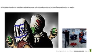 Apresentação elaborada pela Professora FERNANDA BRUM LOPES - Geografia
A histórica disputa territorial entre israelenses e palestinos é um dos principais focos de tensão na região.
 
