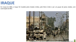 Apresentação elaborada pela Professora FERNANDA BRUM LOPES - Geografia
Em março de 2003, o Iraque foi invadido pelos Estados Unidos, pelo Reino Unido e por um grupo de países aliados, sem
autorização da ONU.
 