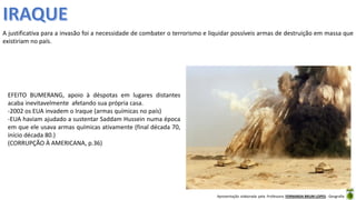 Apresentação elaborada pela Professora FERNANDA BRUM LOPES - Geografia
A justificativa para a invasão foi a necessidade de combater o terrorismo e liquidar possíveis armas de destruição em massa que
existiriam no país.
EFEITO BUMERANG, apoio à déspotas em lugares distantes
acaba inevitavelmente afetando sua própria casa.
-2002 os EUA invadem o Iraque (armas químicas no país)
-EUA haviam ajudado a sustentar Saddam Hussein numa época
em que ele usava armas químicas ativamente (final década 70,
início década 80.)
(CORRUPÇÃO À AMERICANA, p.36)
 