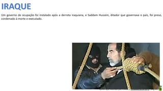 Apresentação elaborada pela Professora FERNANDA BRUM LOPES - Geografia
Um governo de ocupação foi instalado após a derrota iraquiana, e Saddam Hussein, ditador que governava o país, foi preso,
condenado à morte e executado.
 