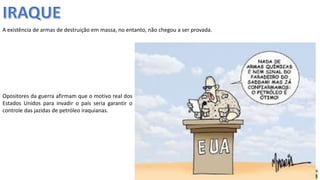 Apresentação elaborada pela Professora FERNANDA BRUM LOPES - Geografia
A existência de armas de destruição em massa, no entanto, não chegou a ser provada.
Opositores da guerra afirmam que o motivo real dos
Estados Unidos para invadir o país seria garantir o
controle das jazidas de petróleo iraquianas.
 