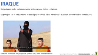 Apresentação elaborada pela Professora FERNANDA BRUM LOPES - Geografia
A disputa pelo poder no Iraque envolve também grupos étnicos e religiosos.
Os principais são os xiitas, maioria da população, os sunitas, a elite intelectual, e os curdos, concentrados no norte do país.
O Estado Islâmico é um grupo que ganhou força após a saída dos EUA
 