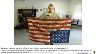 Apresentação elaborada pela Professora FERNANDA BRUM LOPES - Geografia
Não existe bandeira grande o suficiente para cobrir a vergonha de matar pessoas inocentes!"
Esse foi o desabafo de um soldado americano após a invasão no Iraque, em 2007. Nesse protesto ele questiona o número de
pessoas inocentes mortas em batalhas. Texto de Diego Vieira/ Administração Imagens Históricas
 