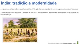 Apresentação elaborada pela Professora FERNANDA BRUM LOPES - Geografia
A Inglaterra consolidou o domínio da Índia no século XVII, após alguns anos de disputa com portugueses, franceses e holandeses.
A colonização britânica direcionou a produção do país para o mercado externo, colocando em segundo plano as necessidades do
mercado interno.
 