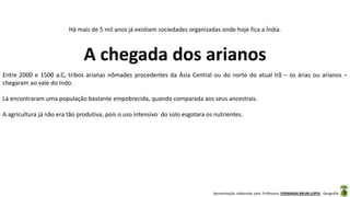 Apresentação elaborada pela Professora FERNANDA BRUM LOPES - Geografia
Há mais de 5 mil anos já existiam sociedades organizadas onde hoje fica a Índia.
A chegada dos arianos
Entre 2000 e 1500 a.C, tribos arianas nômades procedentes da Ásia Central ou do norte do atual Irã – os árias ou arianos –
chegaram ao vale do Indo.
Lá encontraram uma população bastante empobrecida, quando comparada aos seus ancestrais.
A agricultura já não era tão produtiva, pois o uso intensivo do solo esgotara os nutrientes.
 