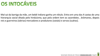 Apresentação elaborada pela Professora FERNANDA BRUM LOPES - Geografia
Mal sai da barriga da mãe, um bebê indiano ganha um rótulo. Entra em uma das 4 castas de uma
hierarquia social ditada pelo hinduísmo, que pela ordem tem os sacerdotes , brâmanes, depois
reis e guerreiros (xátrias) mercadores e produtores (vaixás) e servos (sudras).
 