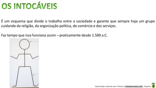 Apresentação elaborada pela Professora FERNANDA BRUM LOPES - Geografia
É um esquema que divide o trabalho entre a sociedade e garante que sempre haja um grupo
cuidando da religião, da organização política, do comércio e dos serviços.
Faz tempo que isso funciona assim – praticamente desde 1.500 a.C.
 