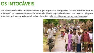 Apresentação elaborada pela Professora FERNANDA BRUM LOPES - Geografia
Eles são considerados individualmente sujos, e por isso não podem ter contato físico com os
'não sujos', as partes mais puras da sociedade. Vivem separados do resto das pessoas. Ninguém
pode interferir na sua vida social, pois os intocáveis são considerados menos que humanos.
 