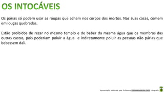 Apresentação elaborada pela Professora FERNANDA BRUM LOPES - Geografia
Os párias só podem usar as roupas que acham nos corpos dos mortos. Nas suas casas, comem
em louças quebradas.
Estão proibidos de rezar no mesmo templo e de beber da mesma água que os membros das
outras castas, pois poderiam poluir a água e indiretamente poluir as pessoas não párias que
bebessem dali.
 