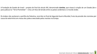 Apresentação elaborada pela Professora FERNANDA BRUM LOPES - Geografia
A fundação do Estado de Israel – projeto do final do século XIX, denominado sionista, que visava à criação de um Estado (de e
para judeus) na “Terra Prometida” – criou um foco de tensão entre os países ocidentais e o mundo árabe.
Os árabes não aceitaram a partilha da Palestina, ocorrida no final da Segunda Guerra Mundial, fruto da pressão dos sionistas por
causa do extermínio em massa dos judeus executado pelos nazistas na Europa.
 