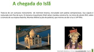 Apresentação elaborada pela Professora FERNANDA BRUM LOPES - Geografia
Trata-se de um suntuoso monumento de mármore branco, incrustado com pedras semipreciosas. Sua cúpula é
costurada com fios de ouro. O monarca muçulmano Shah Jahan mandou construí-lo, no início do século XVII, sobre
o túmulo de sua esposa favorita, Mumtaz Mahal (a jóia do palácio), que morreu ao dar a luz o 14º filho.
Mumtaz Mahal
 