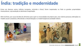 Apresentação elaborada pela Professora FERNANDA BRUM LOPES - Geografia
Como em diversas outras colônias europeias, incluindo o Brasil, foram implantadas na Índia as grandes propriedades
monocultoras, cuja produção se destinava à exportação.
Além da fome, por causa da falta de alimentos para suprir as necessidades do próprio país, esse sistema provocou alterações no
modelo social e produtivo, dificultando a industrialização e a modernização da sociedade indiana.
 
