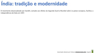 Apresentação elaborada pela Professora FERNANDA BRUM LOPES - Geografia
O movimento desencadeado por Gandhi, somado aos efeitos da Segunda Guerra Mundial sobre os países europeus, facilitou a
independência da Índia em 1947.
 