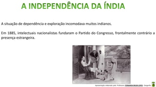 Apresentação elaborada pela Professora FERNANDA BRUM LOPES - Geografia
A situação de dependência e exploração incomodava muitos indianos.
Em 1885, intelectuais nacionalistas fundaram o Partido do Congresso, frontalmente contrário a
presença estrangeira.
 