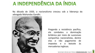 Apresentação elaborada pela Professora FERNANDA BRUM LOPES - Geografia
Na década de 1920, o nacionalismo cresceu sob a liderança do
advogado Mohandas Gandhi.
Pregando a resistência pacífica,
ele combateu a dominação
britânica por meio de sucessivas
campanhas nacionalistas, dentre
elas o não pagamento de
impostos e o boicote às
mercadorias inglesas.
 