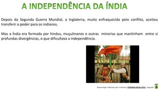Apresentação elaborada pela Professora FERNANDA BRUM LOPES - Geografia
Depois da Segunda Guerra Mundial, a Inglaterra, muito enfraquecida pelo conflito, aceitou
transferir o poder para os indianos.
Mas a Índia era formada por hindus, muçulmanos e outras minorias que mantinham entre si
profundas divergências, o que dificultava a independência.
 