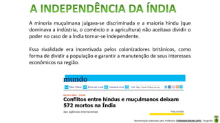 Apresentação elaborada pela Professora FERNANDA BRUM LOPES - Geografia
A minoria muçulmana julgava-se discriminada e a maioria hindu (que
dominava a indústria, o comércio e a agricultura) não aceitava dividir o
poder no caso de a Índia tornar-se independente.
Essa rivalidade era incentivada pelos colonizadores britânicos, como
forma de dividir a população e garantir a manutenção de seus interesses
econômicos na região.
 