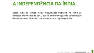 Apresentação elaborada pela Professora FERNANDA BRUM LOPES - Geografia
Nesse clima de tensão meios muçulmanos migraram no rumo ao
noroeste em meados de 1947, pois lá existia uma grande concentração
de muçulmanos, formando praticamente uma região separada.
 