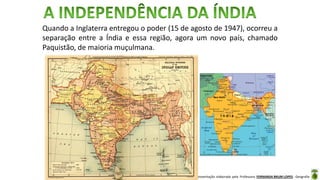 Apresentação elaborada pela Professora FERNANDA BRUM LOPES - Geografia
Quando a Inglaterra entregou o poder (15 de agosto de 1947), ocorreu a
separação entre a Índia e essa região, agora um novo país, chamado
Paquistão, de maioria muçulmana.
 