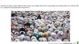Apresentação elaborada pela Professora FERNANDA BRUM LOPES - Geografia
Enquanto os judeus viviam dispersos pelo mundo, suas antigas terras foram conquistadas por diversos povos. Por volta de 700
d.C. a região foi conquistada pelos muçulmanos.
 