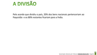 Apresentação elaborada pela Professora FERNANDA BRUM LOPES - Geografia
Pelo acordo que dividiu o país, 20% dos bens nacionais pertenceriam ao
Paquistão e os 80% restantes ficariam para a Índia.
 