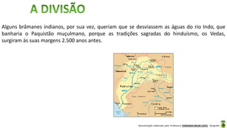Apresentação elaborada pela Professora FERNANDA BRUM LOPES - Geografia
Alguns brâmanes indianos, por sua vez, queriam que se desviassem as águas do rio Indo, que
banharia o Paquistão muçulmano, porque as tradições sagradas do hinduísmo, os Vedas,
surgiram às suas margens 2.500 anos antes.
 
