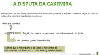 Apresentação elaborada pela Professora FERNANDA BRUM LOPES - Geografia
Nesse período, os dois países, que viviam fortes rivalidades, passaram a disputar a Caxemira, região no norte da
Índia onde a maioria da população é muçulmana.
Sendo que a maior parte e os vales e nascentes de
importantes rios ficou sob o controle do governo indiano.
Raiz dos conflitos
Caxemira Região de maioria muçulmana, mas sob o domínio da Índia.
Na primeira guerra ficou dividida.
 