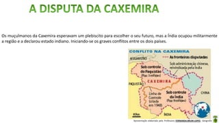 Apresentação elaborada pela Professora FERNANDA BRUM LOPES - Geografia
Os muçulmanos da Caxemira esperavam um plebiscito para escolher o seu futuro, mas a Índia ocupou militarmente
a região e a declarou estado indiano. Iniciando-se os graves conflitos entre os dois países.
 