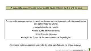 Apresentação elaborada pela Professora FERNANDA BRUM LOPES - Geografia
A expansão da economia tem mantido taxas médias de 6 a 7% ao ano.
Os mecanismos que apoiam o crescimento no mercado internacional são semelhantes
aos aplicados pela China:
• subvalorização da moeda;
• baixo custo da mão-de-obra;
• incentivos do governo;
• criação de Zonas de Processamento de Exportação.
Empresas indianas contam com mão-de-obra com fluência na língua inglesa.
 