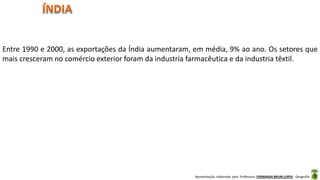 Apresentação elaborada pela Professora FERNANDA BRUM LOPES - Geografia
Entre 1990 e 2000, as exportações da Índia aumentaram, em média, 9% ao ano. Os setores que
mais cresceram no comércio exterior foram da industria farmacêutica e da industria têxtil.
 