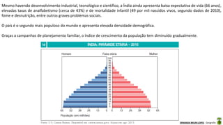 Apresentação elaborada pela Professora FERNANDA BRUM LOPES - Geografia
Mesmo havendo desenvolvimento industrial, tecnológico e científico, a Índia ainda apresenta baixa expectativa de vida (66 anos),
elevadas taxas de analfabetismo (cerca de 43%) e de mortalidade infantil (49 por mil nascidos vivos, segundo dados de 2010),
fome e desnutrição, entre outros graves problemas sociais.
O país é o segundo mais populoso do mundo e apresenta elevada densidade demográfica.
Graças a campanhas de planejamento familiar, o índice de crescimento da população tem diminuído gradualmente.
 