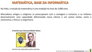 Apresentação elaborada pela Professora FERNANDA BRUM LOPES - Geografia
Na Índia, o estudo da matemática é uma tradição há mais de 3.000 anos.
Mercadores antigos e religiosos se preocupavam com a contagem e números, e os indianos
desenvolveram uma capacidade diferenciada nessa ciência e em outras tantas, como a
astronomia, a física e a engenharia.
O Homem que Calculava (Malba Tahan)
domínio da matemática pelos orientais
 