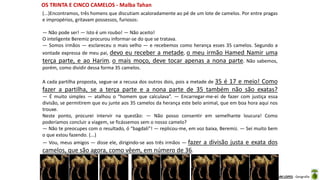 Apresentação elaborada pela Professora FERNANDA BRUM LOPES - Geografia
(...)Encontramos, três homens que discutiam acaloradamente ao pé de um lote de camelos. Por entre pragas
e impropérios, gritavam possessos, furiosos:
— Não pode ser! — Isto é um roubo! — Não aceito!
O inteligente Beremiz procurou informar-se do que se tratava.
— Somos irmãos — esclareceu o mais velho — e recebemos como herança esses 35 camelos. Segundo a
vontade expressa de meu pai, devo eu receber a metade, o meu irmão Hamed Namir uma
terça parte, e ao Harim, o mais moço, deve tocar apenas a nona parte. Não sabemos,
porém, como dividir dessa forma 35 camelos.
A cada partilha proposta, segue-se a recusa dos outros dois, pois a metade de 35 é 17 e meio! Como
fazer a partilha, se a terça parte e a nona parte de 35 também não são exatas?
— É muito simples — atalhou o “homem que calculava”. — Encarregar-me-ei de fazer com justiça essa
divisão, se permitirem que eu junte aos 35 camelos da herança este belo animal, que em boa hora aqui nos
trouxe.
Neste ponto, procurei intervir na questão: — Não posso consentir em semelhante loucura! Como
poderíamos concluir a viagem, se ficássemos sem o nosso camelo?
— Não te preocupes com o resultado, ó “bagdali”! — replicou-me, em voz baixa, Beremiz. — Sei muito bem
o que estou fazendo. (...)
— Vou, meus amigos — disse ele, dirigindo-se aos três irmãos — fazer a divisão justa e exata dos
camelos, que são agora, como vêem, em número de 36.
OS TRINTA E CINCO CAMELOS - Malba Tahan
 