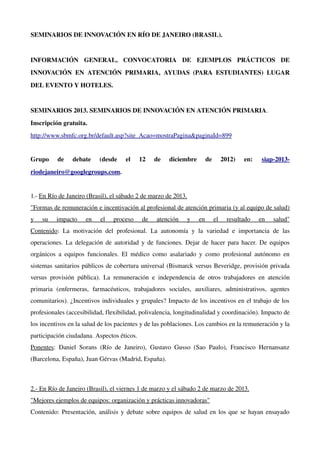 SEMINARIOS DE INNOVACIÓN EN RÍO DE JANEIRO (BRASIL).


INFORMACIÓN   GENERAL,   CONVOCATORIA   DE   EJEMPLOS   PRÁCTICOS   DE 
INNOVACIÓN   EN   ATENCIÓN   PRIMARIA,   AYUDAS   (PARA   ESTUDIANTES)   LUGAR 
DEL EVENTO Y HOTELES.


SEMINARIOS 2013. SEMINARIOS DE INNOVACIÓN EN ATENCIÓN PRIMARIA.
Inscripción gratuita.
http://www.sbmfc.org.br/default.asp?site_Acao=mostraPagina&paginaId=899 


Grupo   de   debate   (desde   el   12   de   diciembre   de   2012)   en:                            siap­2013­
riodejaneiro@googlegroups.com.


1.­ En Río de Janeiro (Brasil), el sábado 2 de marzo de 2013.
"Formas de remuneración e incentivación al profesional de atención primaria (y al equipo de salud) 
y   su   impacto   en   el   proceso   de   atención   y   en   el   resultado   en   salud"
Contenido:   La   motivación   del   profesional.   La   autonomía   y   la   variedad   e   importancia   de   las 
operaciones. La delegación de autoridad y de funciones. Dejar de hacer para hacer. De equipos 
orgánicos   a   equipos   funcionales.   El   médico   como   asalariado   y   como   profesional   autónomo   en 
sistemas sanitarios públicos de cobertura universal (Bismarck versus Beveridge, provisión privada 
versus   provisión   pública).   La   remuneración   e   independencia   de   otros   trabajadores   en   atención 
primaria   (enfermeras,   farmacéuticos,   trabajadores   sociales,   auxiliares,   administrativos,   agentes 
comunitarios). ¿Incentivos individuales y grupales? Impacto de los incentivos en el trabajo de los 
profesionales (accesibilidad, flexibilidad, polivalencia, longitudinalidad y coordinación). Impacto de 
los incentivos en la salud de los pacientes y de las poblaciones. Los cambios en la remuneración y la 
participación ciudadana. Aspectos éticos.
Ponentes:   Daniel   Sorans   (Río   de   Janeiro),   Gustavo   Gusso   (Sao   Paulo),   Francisco   Hernansanz 
(Barcelona, España), Juan Gérvas (Madrid, España).



2.­ En Río de Janeiro (Brasil), el viernes 1 de marzo y el sábado 2 de marzo de 2013.
"Mejores ejemplos de equipos: organización y prácticas innovadoras"
Contenido: Presentación, análisis y debate sobre equipos de salud en los que se hayan ensayado 
 