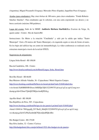 (Argentina), Miguel Pizzanelli (Uruguay), Mercedes Pérez (España), Jaquelline Pozo (Uruguay).

Ayudas (para estudiantes): Hay cinco bolsas de 100 euros, para cinco estudiantes. "Fondo Roberto 
Sánchez Sánchez". Para estudiantes que lo soliciten, con una carta exponiendo sus deseos y un 
breve currículo (máximo 500 palabras).

Lugar del  evento:  Sede  de la  SBMF.  Auditorio  Bárbara Starfield.Rua Evaristo  da Veiga, 16, 
quarto andar ­ Centro ­ Rio de Janeiro/RJ.

Instrucciones:   En   Metro   a   la   estación   "Cinelândia"   y   salir   por   la   salida   que   indica   "Teatro 
Municipal". Está a 50 metros del Teatro Municipal, a la izquierda según se mira de frente al teatro. 
En los bajos del edificio hay un centro de inmunobiología. La vídeo conferencia se realizará con la 
estructura municipal a través de la red de OTICS.

Sugerencias de alojamiento:

Língua Solta Hostel ­ R$ 108,00

Rua da Candelária, 106 ­ Centro
http://www.hotelscombined.com.br/Hotel/Lingua_Solta_Hostel.htm  
 
Best Rio Hostel ­ R$ 68,00 
Rua Ministro Alfredo Valadão, 36 ­ Copacabana / Metrô Siqueira Campos
http://www.booking.com/hotel/br/best­rio­hostel.pt.html?aid=311840;label=bes
t­rio­hostel­XdOBBDOFrDxnx1bIHZQa7QS13221991753:pl:ta:p1:p2:ac:ap1t2:neg;ws=
&amp;gclid=COnnr72jhrQCFRQcnAodQTIALg  
 
Apa Rio Hotel ­ R$ 180,00
Rua República do Peru, 305 ­ Copacabana
http://www.booking.com/hotel/br/apa­rio­de­janeiro1.pt.html?aid=311840;label
=hotel­11848­br­*fHAjqspQ_5l3*JkeG_MuQS13221894793:pl:ta:p1:p2:ac:ap1t1:neg;
ws=&amp;gclid=CLPIuZumhrQCFQixnQodDQkABw  
 
Ibis Budget Centro ­ R$ 175,00
Rua Silva Jardim, 32 ­ Centro / Carioca
http://ibisbudgethotel.ibis.com/pt­br/hotel­5521­ibis­budget­rio­de­janeiro­
 