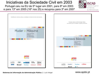 Iniciativas da Sociedade Civil em 2003
 Portugal caiu na EU de 5º lugar em 2001, para 8º em 2003
e para 13º em 2005 (16º nos 25) e recuprou para 3º em 2007




Sistemas de Informação da Administração Pública / | Luís Vidigal   www.apdsi.pt
 
