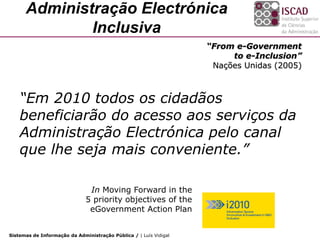Administração Electrónica
              Inclusiva
                                                                   “From e-Government
                                                                        to e-Inclusion”
                                                                    Nações Unidas (2005)



    “Em 2010 todos os cidadãos
    beneficiarão do acesso aos serviços da
    Administração Electrónica pelo canal
    que lhe seja mais conveniente.”

                               In Moving Forward in the
                              5 priority objectives of the
                               eGovernment Action Plan


Sistemas de Informação da Administração Pública / | Luís Vidigal
 