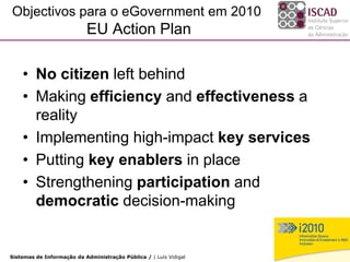 Objectivos para o eGovernment em 2010
                           EU Action Plan

    • No citizen left behind
    • Making efficiency and effectiveness a
      reality
    • Implementing high-impact key services
    • Putting key enablers in place
    • Strengthening participation and
      democratic decision-making

                                                                   14
Sistemas de Informação da Administração Pública / | Luís Vidigal
 
