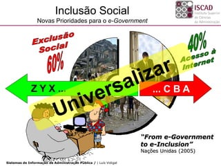 Inclusão Social
                 Novas Prioridades para o e-Government




              Z Y X ...                                                ... C B A



                                                                   “From e-Government
                                                                   to e-Inclusion”
                                                                   Nações Unidas (2005)

Sistemas de Informação da Administração Pública / | Luís Vidigal
 