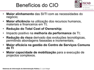 Benefícios do CIO
• Maior alinhamento das SI/TI com as necessidades do
  negócio;
• Maior eficiência na utilização dos recursos humanos,
  materiais e financeiros em TI;
• Redução do Total Cost of Ownership;
• Impacto positivo na melhoria da performance de TI;
• Redução do risco derivado das evoluções tecnológicas,
  permitindo abordagens faseadas e incrementais;
• Maior eficácia na gestão do Centro de Serviços Comuns
  de TI
• Maior capacidade de mobilização para a execução de
  projectos complexos.



Sistemas de Informação da Administração Pública / | Luís Vidigal
 