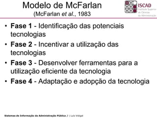 Modelo de McFarlan
                       (McFarlan et al., 1983

• Fase 1 - Identificação das potenciais
  tecnologias
• Fase 2 - Incentivar a utilização das
  tecnologias
• Fase 3 - Desenvolver ferramentas para a
  utilização eficiente da tecnologia
• Fase 4 - Adaptação e adopção da tecnologia



Sistemas de Informação da Administração Pública / | Luís Vidigal
 