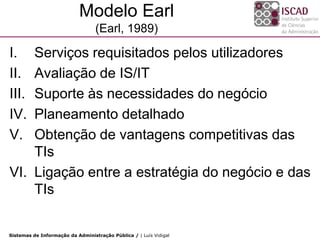 Modelo Earl
                                  (Earl, 1989)

I.  Serviços requisitados pelos utilizadores
II. Avaliação de IS/IT
III.Suporte às necessidades do negócio
IV. Planeamento detalhado
V.  Obtenção de vantagens competitivas das
    TIs
VI. Ligação entre a estratégia do negócio e das
    TIs


Sistemas de Informação da Administração Pública / | Luís Vidigal
 