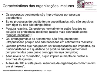 Características das organizações imaturas

• Os processos geralmente são improvisados por pessoas
  experientes;
• Se os processos de gestão foram especificados, não são seguidos
  com rigor ou não são obrigatórios;
• Postura reactiva. Os gestores normalmente estão focados na
  solução de problemas imediatos (acção mais conhecida como
  “apagar incêndios”);
• Os cronogramas e os orçamentos são frequentemente
  ultrapassados porque não são baseados em estimativas realistas;
• Quando prazos que não podem ser ultrapassados são impostos, as
  funcionalidades e a qualidade do produto são frequentemente
  comprometidas para que o cronograma seja cumprido;
• Altos níveis de re-trabalho, o que implica aumento de custos e
  enormes desgastes;
• A área de TIC é vista pelos membros da organização como “um fim
  em si mesma”;
Sistemas de Informação da Administração Pública / | Luís Vidigal
 