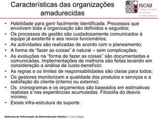 Características das organizações
             amadurecidas
• Habilidade para gerir facilmente identificada. Processos que
  envolvem toda a organização são definidos e seguidos;
• Os processos de gestão são cuidadosamente comunicados à
  equipe já existente e aos novos funcionários;
• As actividades são realizadas de acordo com o planeamento;
• A forma de “fazer as coisas” é natural – sem complicações;
• As evoluções na “forma de fazer as coisas” são documentadas e
  comunicadas. Implementações de melhoria são feitas levando em
  consideração a análise de custo-benefício;
• As regras e os limites de responsabilidades são claras para todos;
• Os gestores monitorizam a qualidade dos produtos e serviços e a
  satisfação do cliente (interno ou externo);
• Os cronogramas e os orçamentos são baseados em estimativas
  realistas e nas experiências acumuladas. Filosofia do desvio
  mínimo;
• Existe infra-estrutura de suporte.

Sistemas de Informação da Administração Pública / | Luís Vidigal
 