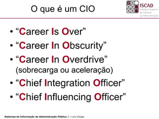 O que é um CIO

    • “Career Is Over”
    • “Career In Obscurity”
    • “Career In Overdrive”
        (sobrecarga ou aceleração)
    • “Chief Integration Officer”
    • “Chief Influencing Officer”
Sistemas de Informação da Administração Pública / | Luís Vidigal
 