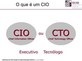O que é um CIO




                 CIO
         Chief Information Officer
                                                        ou            CTO
                                                                   Chief Technology Officer




                          Executivo                            Tecnólogo
Sistemas de Informação da Administração Pública / | Luís Vidigal
 