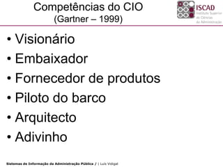 Competências do CIO
                           (Gartner – 1999)

• Visionário
• Embaixador
• Fornecedor de produtos
• Piloto do barco
• Arquitecto
• Adivinho
Sistemas de Informação da Administração Pública / | Luís Vidigal
 