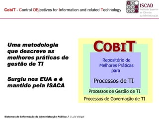 CobiT - Control OBjectives for Information and related Technology




  Uma metodologia
  que descreve as                                                    COBIT
                                                                     CobiT
                                                                     COBIT
  melhores práticas de                                                   Repositório de
                                                                        best practices
  gestão de TI                                                          Melhores Práticas
                                                                        repository for
                                                                              para
  Surgiu nos EUA e é                                                 Processos de TI
  mantido pela ISACA
                                                                       IT Processes
                                                                   IT Management Processes
                                                                   Processos de Gestão de TI
                                                                 IT Governance Processes
                                                               Processos de Governação de TI


Sistemas de Informação da Administração Pública / | Luís Vidigal
 