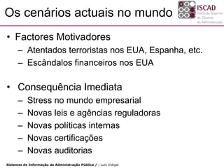 Os cenários actuais no mundo
• Factores Motivadores
      – Atentados terroristas nos EUA, Espanha, etc.
      – Escândalos financeiros nos EUA

• Consequência Imediata
      –    Stress no mundo empresarial
      –    Novas leis e agências reguladoras
      –    Novas políticas internas
      –    Novas certificações
      –    Novas auditorias
Sistemas de Informação da Administração Pública / | Luís Vidigal
 